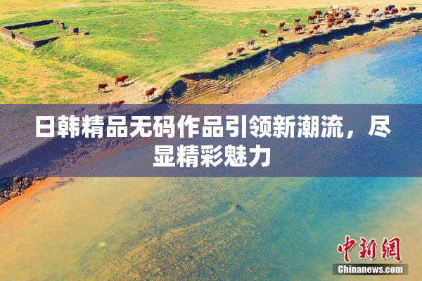 日韩精品无码作品引领新潮流，尽显精彩魅力