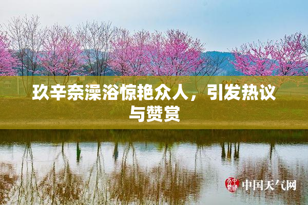 玖辛奈澡浴惊艳众人，引发热议与赞赏