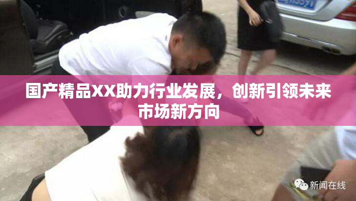 国产精品XX助力行业发展，创新引领未来市场新方向