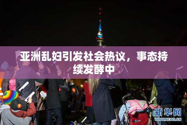 亚洲乱妇引发社会热议，事态持续发酵中