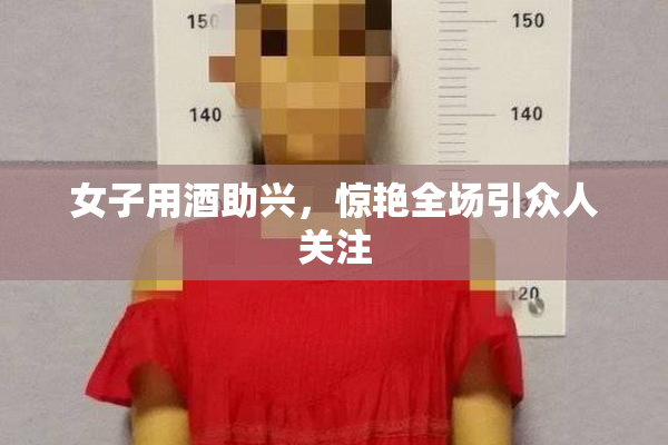 女子用酒助兴，惊艳全场引众人关注