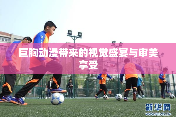巨胸动漫带来的视觉盛宴与审美享受