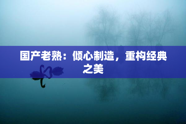国产老熟：倾心制造，重构经典之美