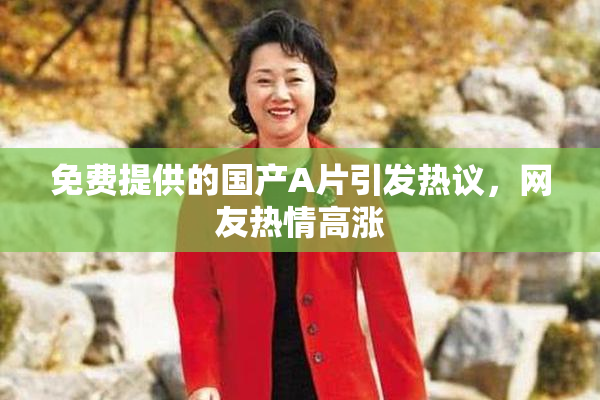免费提供的国产A片引发热议，网友热情高涨