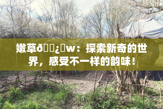 嫩草🌿‌w：探索新奇的世界，感受不一样的韵味！