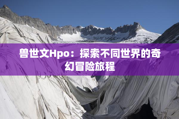 兽世文Hpo：探索不同世界的奇幻冒险旅程
