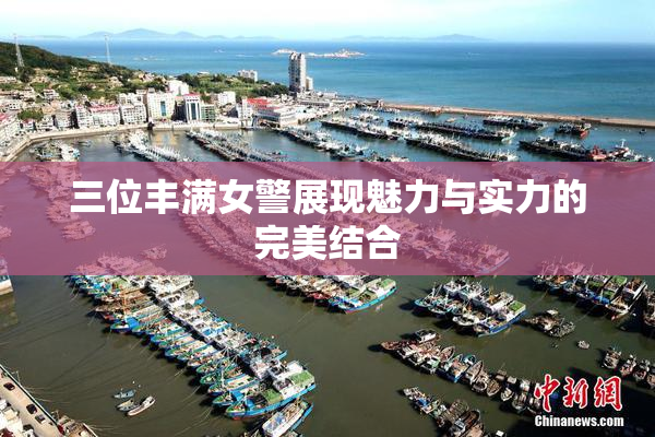 三位丰满女警展现魅力与实力的完美结合