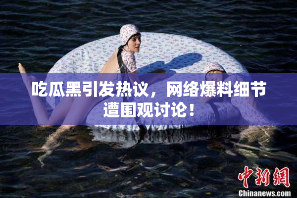 吃瓜黑引发热议，网络爆料细节遭围观讨论！