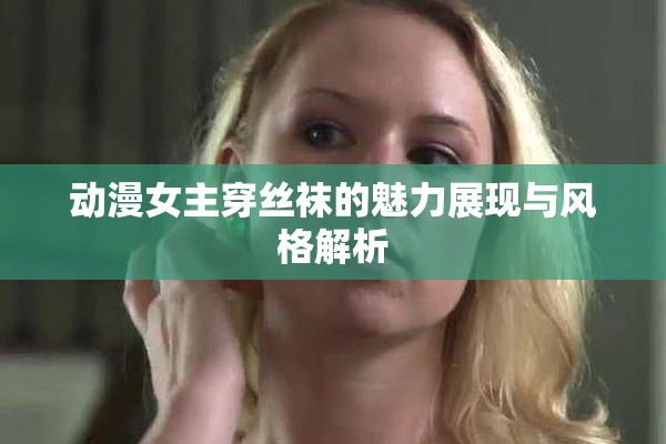 动漫女主穿丝袜的魅力展现与风格解析