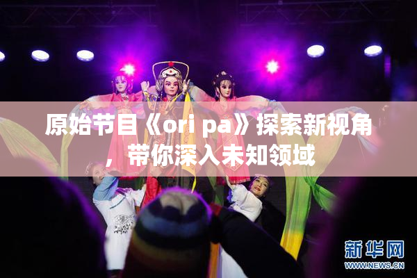 原始节目《ori pa》探索新视角，带你深入未知领域