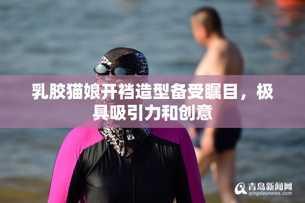 乳胶猫娘开裆造型备受瞩目，极具吸引力和创意