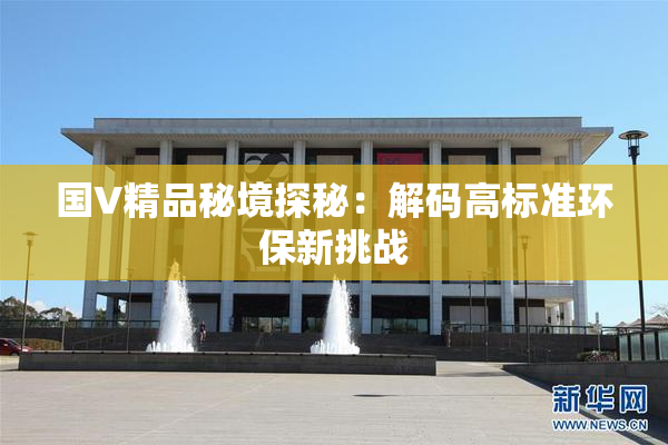 国V精品秘境探秘：解码高标准环保新挑战