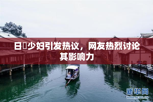 日夲少妇引发热议，网友热烈讨论其影响力
