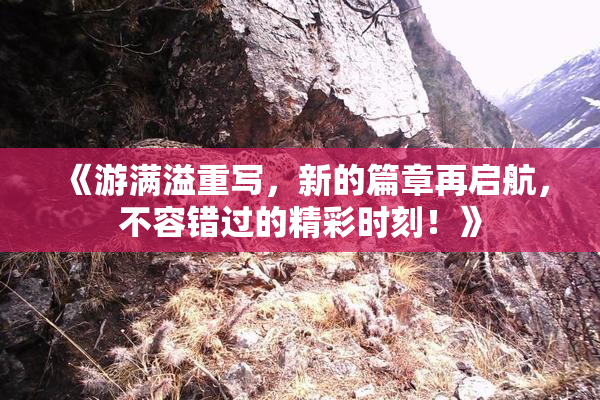 《游满溢重写，新的篇章再启航，不容错过的精彩时刻！》