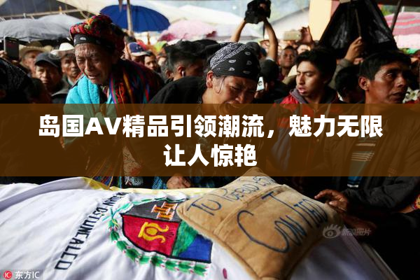 岛国AV精品引领潮流，魅力无限让人惊艳