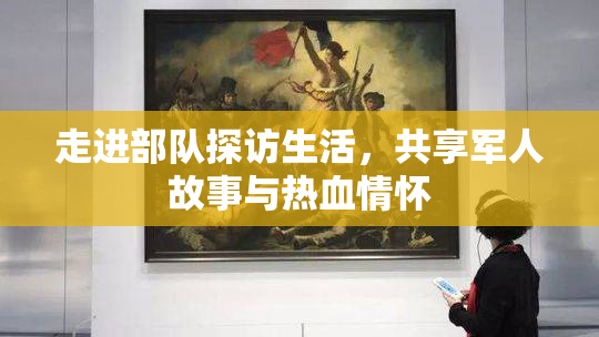 走进部队探访生活，共享军人故事与热血情怀