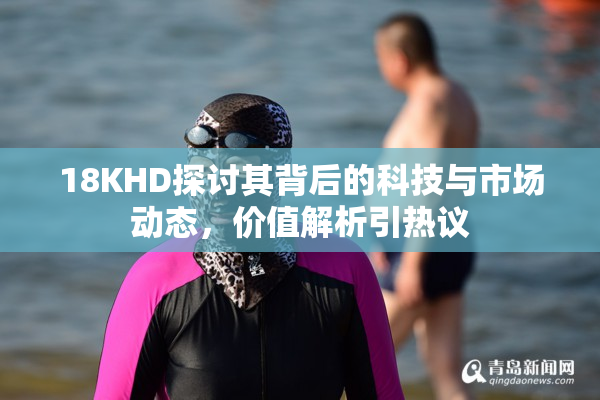 18KHD探讨其背后的科技与市场动态，价值解析引热议