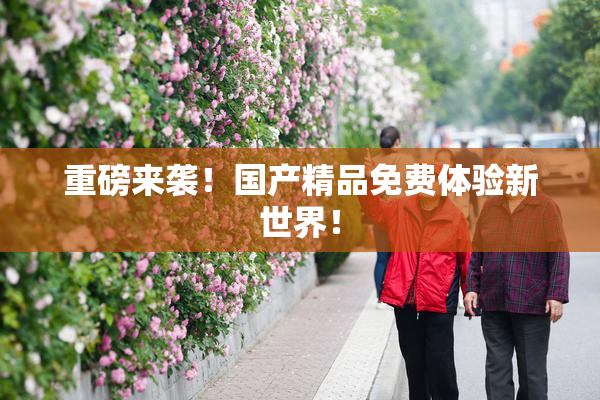 重磅来袭！国产精品免费体验新世界！