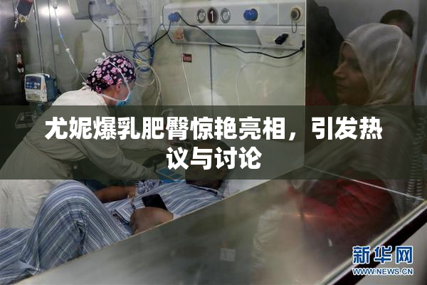 尤妮爆乳肥臀惊艳亮相，引发热议与讨论