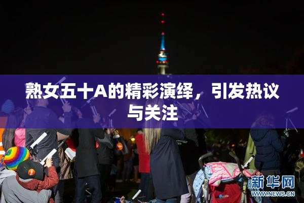 熟女五十A的精彩演绎，引发热议与关注