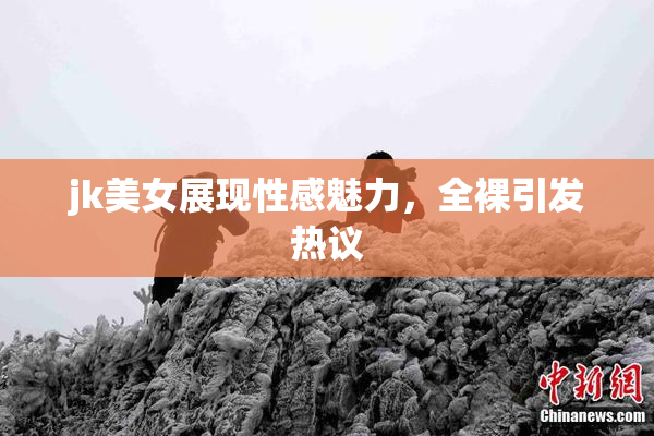 jk美女展现性感魅力，全裸引发热议