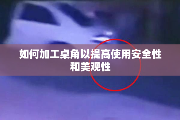 如何加工桌角以提高使用安全性和美观性