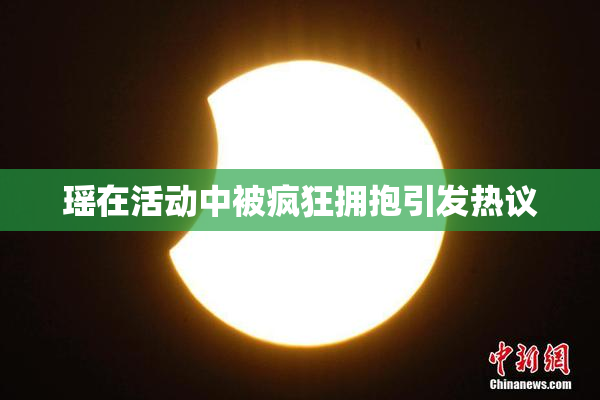 瑶在活动中被疯狂拥抱引发热议