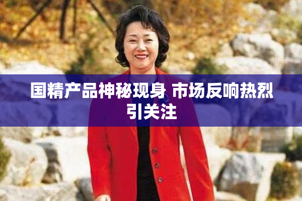 国精产品神秘现身 市场反响热烈引关注