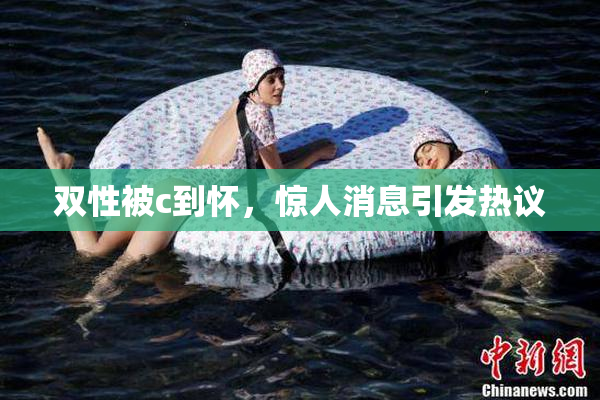 双性被c到怀，惊人消息引发热议
