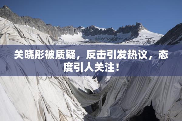 关晓彤被质疑，反击引发热议，态度引人关注！