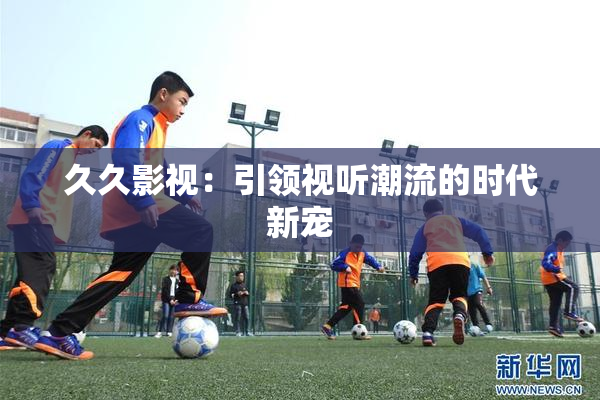 久久影视：引领视听潮流的时代新宠