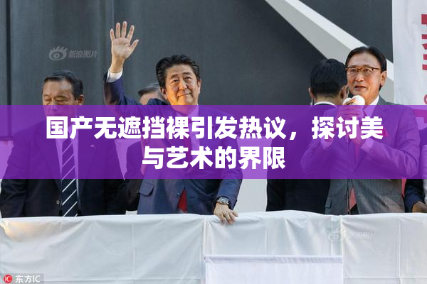 国产无遮挡裸引发热议，探讨美与艺术的界限