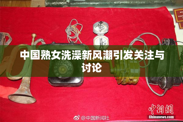 中国熟女洗澡新风潮引发关注与讨论