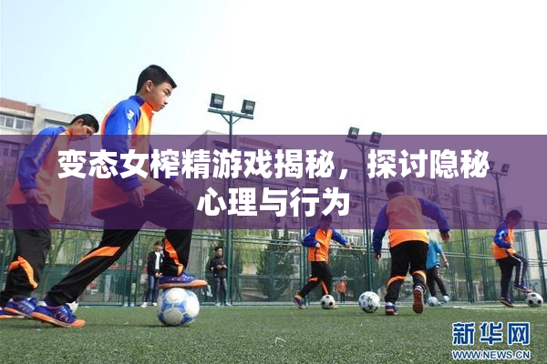 变态女榨精游戏揭秘，探讨隐秘心理与行为