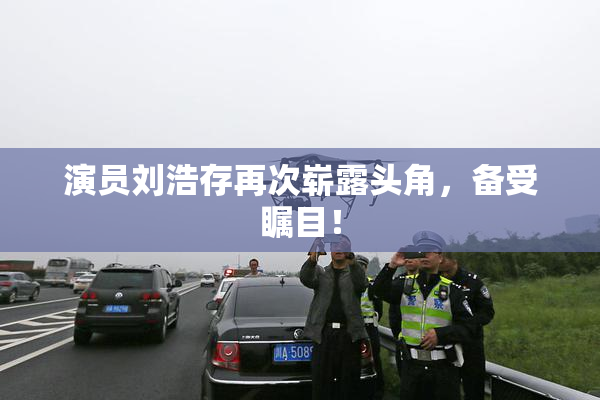 演员刘浩存再次崭露头角，备受瞩目！