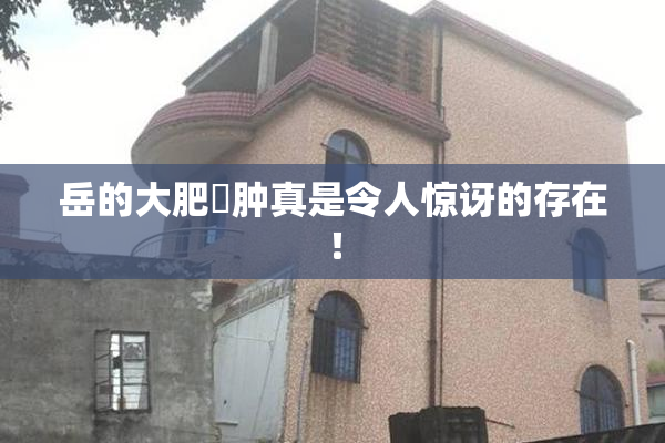 岳的大肥坹肿真是令人惊讶的存在！
