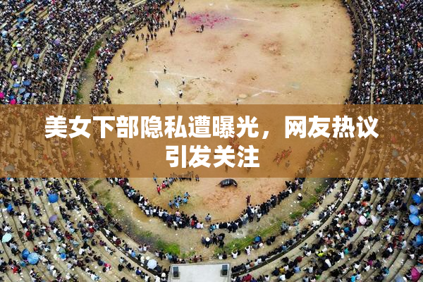美女下部隐私遭曝光，网友热议引发关注