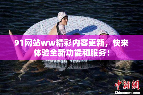 91网站ww精彩内容更新，快来体验全新功能和服务！
