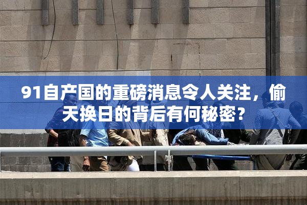 91自产国的重磅消息令人关注，偷天换日的背后有何秘密？
