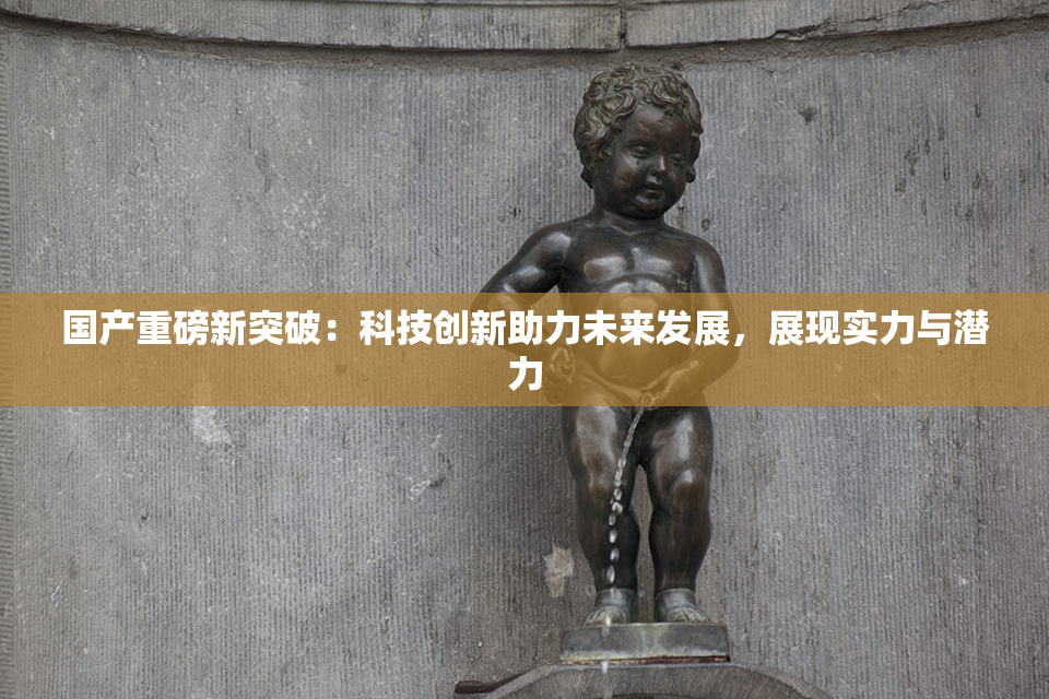 国产重磅新突破：科技创新助力未来发展，展现实力与潜力