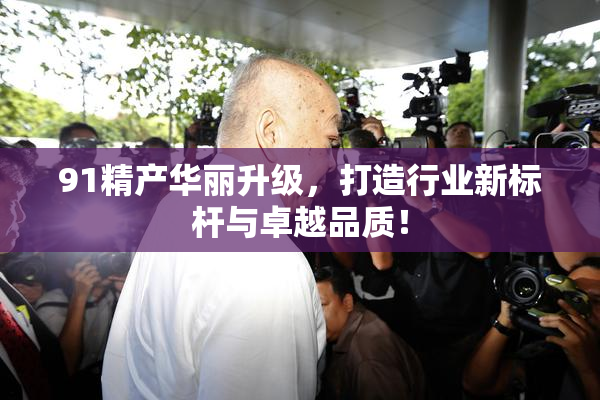 91精产华丽升级，打造行业新标杆与卓越品质！