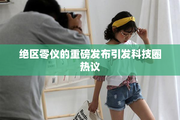 绝区零仪的重磅发布引发科技圈热议