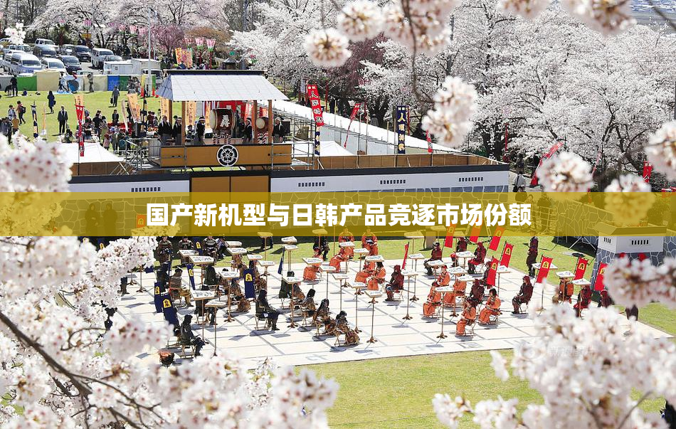 国产新机型与日韩产品竞逐市场份额