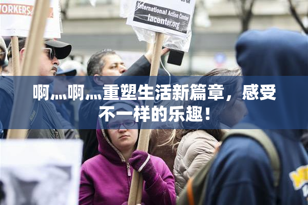 啊灬啊灬重塑生活新篇章，感受不一样的乐趣！