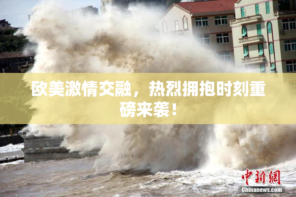 欧美激情交融，热烈拥抱时刻重磅来袭！