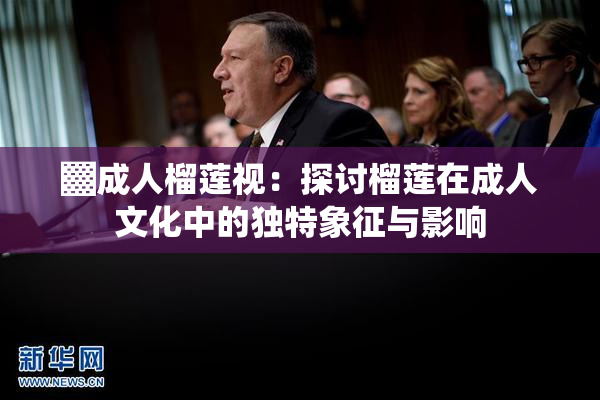 ▓成人榴莲视：探讨榴莲在成人文化中的独特象征与影响