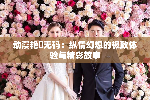 动漫艳鉧无码：纵情幻想的极致体验与精彩故事