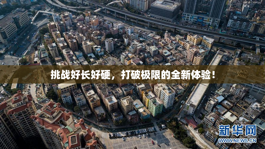 挑战好长好硬，打破极限的全新体验！