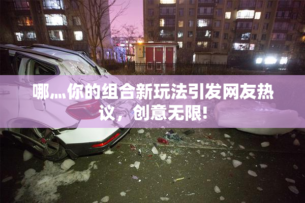 哪灬你的组合新玩法引发网友热议，创意无限!