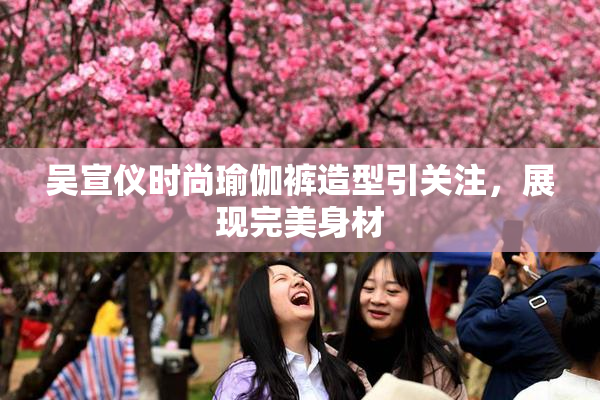 吴宣仪时尚瑜伽裤造型引关注，展现完美身材